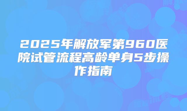 2025年解放军第960医院试管流程高龄单身5步操作指南