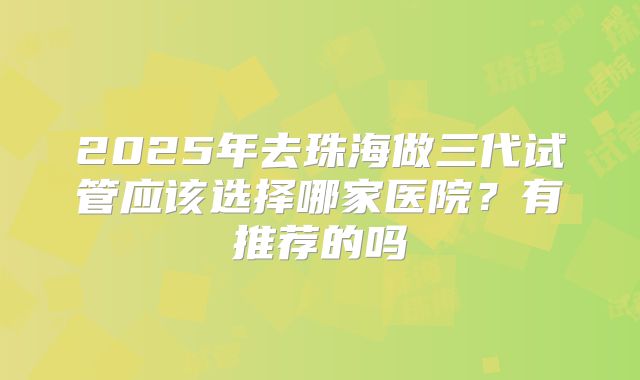 2025年去珠海做三代试管应该选择哪家医院?有推荐的吗