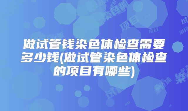 做试管钱染色体检查需要多少钱(做试管染色体检查的项目有哪些)