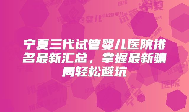 宁夏三代试管婴儿医院排名最新汇总,掌握最新骗局轻松避坑