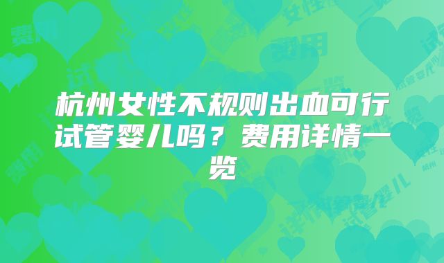 杭州女性不规则出血可行试管婴儿吗？费用详情一览