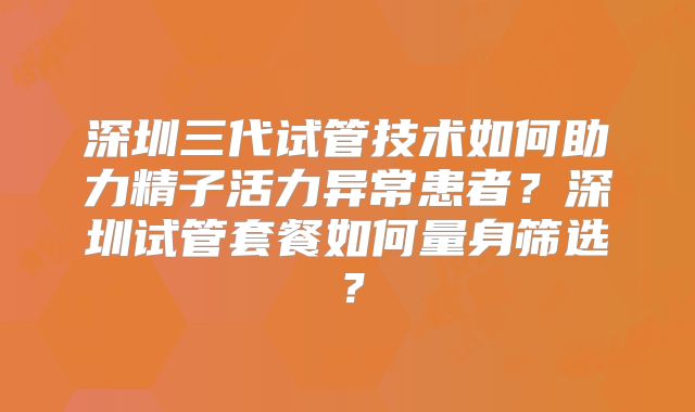深圳三代试管技术如何助力精子活力异常患者?深圳试管套餐如何量身筛选?