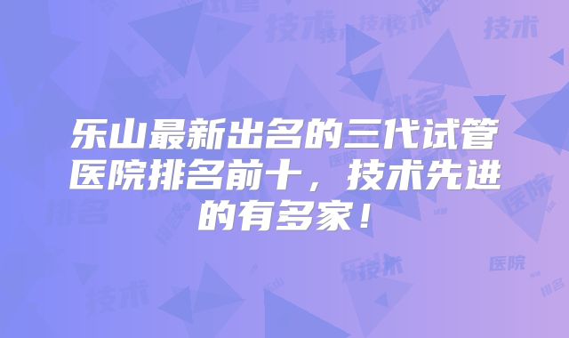 乐山最新出名的三代试管医院排名前十,技术先进的有多家!