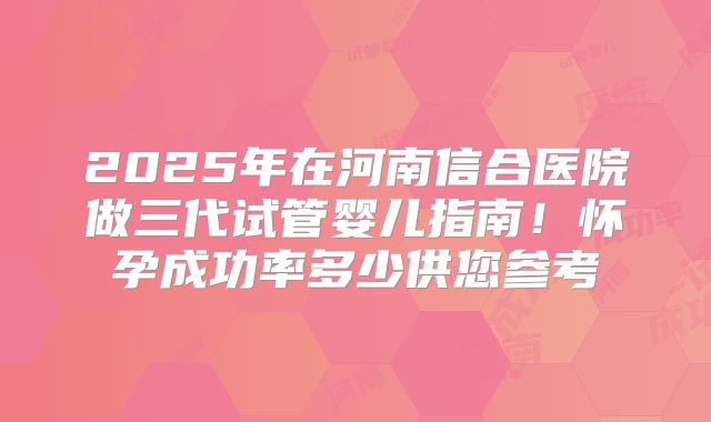2025年在河南信合医院做三代试管婴儿指南!怀孕成功率多少供您参考