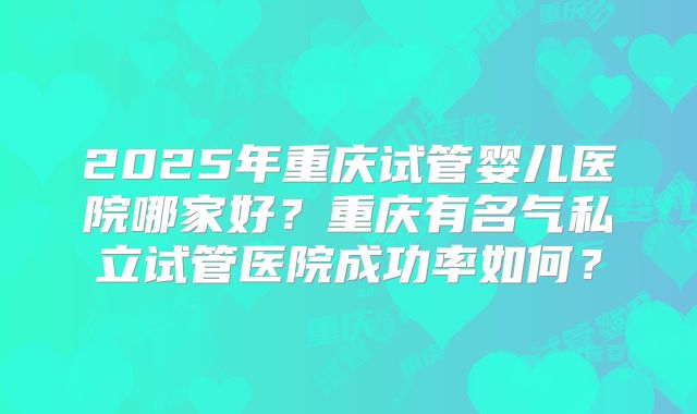 2025年重庆试管婴儿医院哪家好?重庆有名气私立试管医院成功率如何?