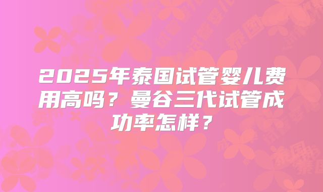 2025年泰国试管婴儿费用高吗？曼谷三代试管成功率怎样？