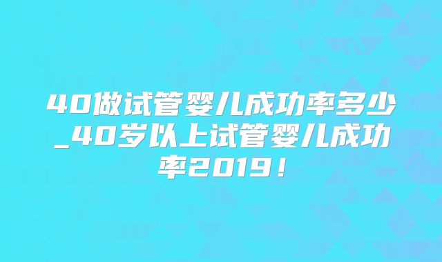 40做试管婴儿成功率多少_40岁以上试管婴儿成功率2019！