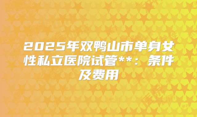 2025年双鸭山市单身女性私立医院试管**:条件及费用