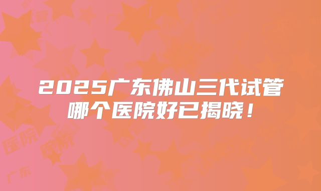 2025广东佛山三代试管哪个医院好已揭晓!