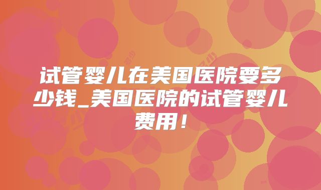 试管婴儿在美国医院要多少钱_美国医院的试管婴儿费用！