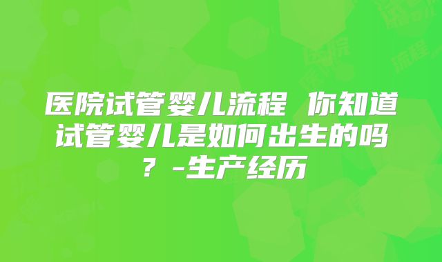 医院试管婴儿流程 你知道试管婴儿是如何出生的吗？-生产经历