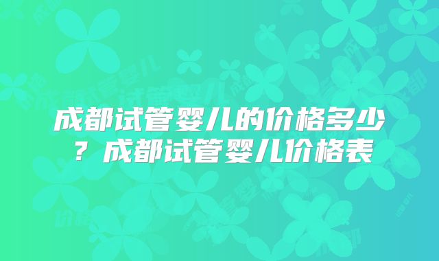 成都试管婴儿的价格多少?成都试管婴儿价格表