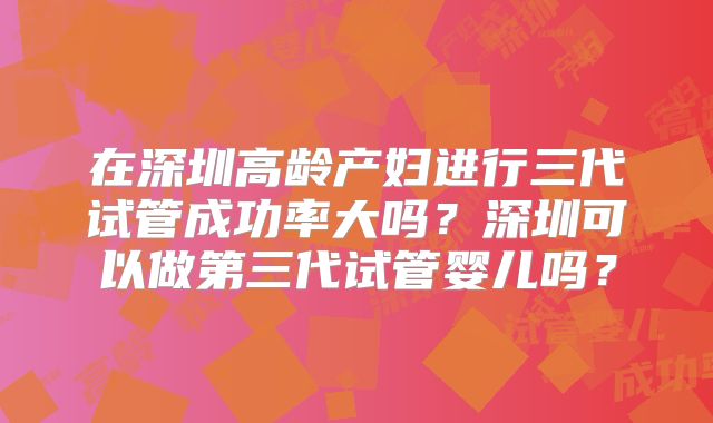 在深圳高龄产妇进行三代试管成功率大吗？深圳可以做第三代试管婴儿吗？