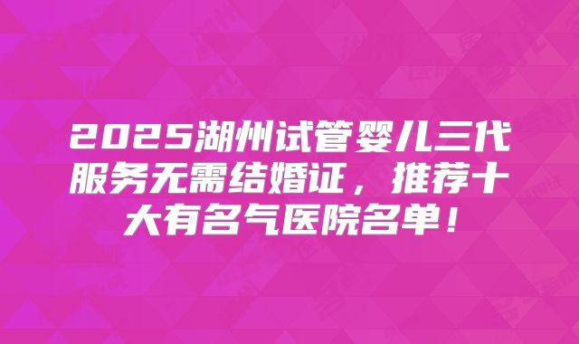 2025湖州试管婴儿三代服务无需结婚证,推荐十大有名气医院名单!