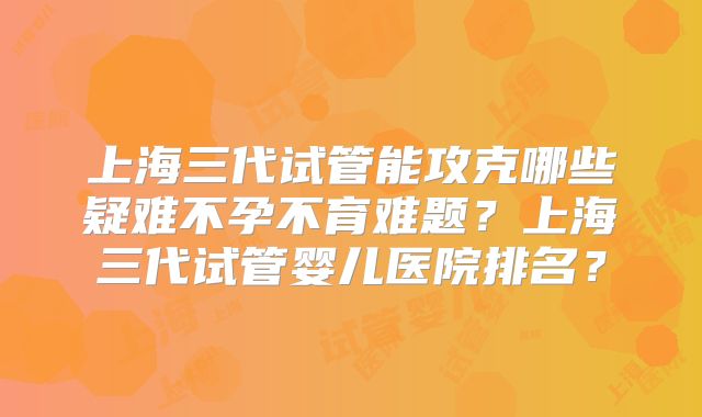 上海三代试管能攻克哪些疑难不孕不育难题？上海三代试管婴儿医院排名？