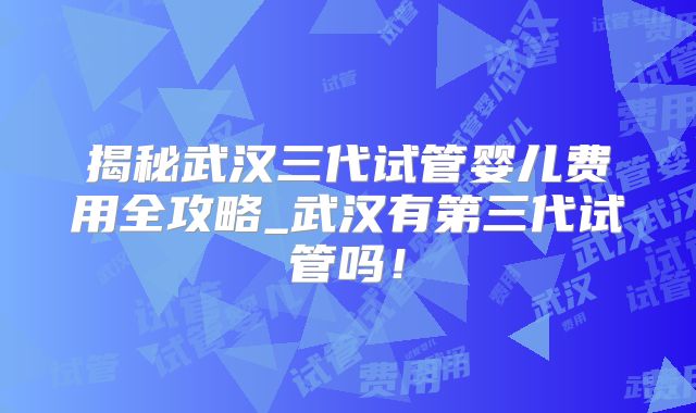揭秘武汉三代试管婴儿费用全攻略_武汉有第三代试管吗!
