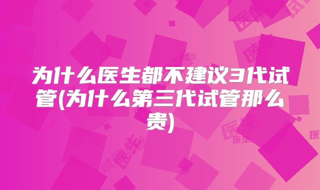 为什么医生都不建议3代试管(为什么第三代试管那么贵)