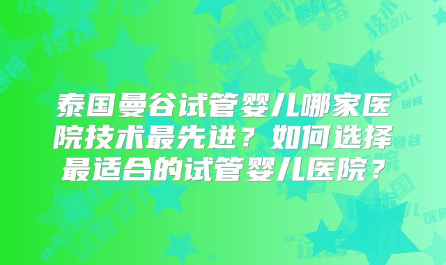 泰国曼谷试管婴儿哪家医院技术最先进？如何选择最适合的试管婴儿医院？