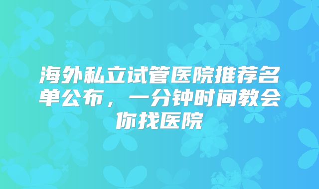 海外私立试管医院推荐名单公布，一分钟时间教会你找医院