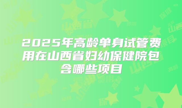 2025年高龄单身试管费用在山西省妇幼保健院包含哪些项目