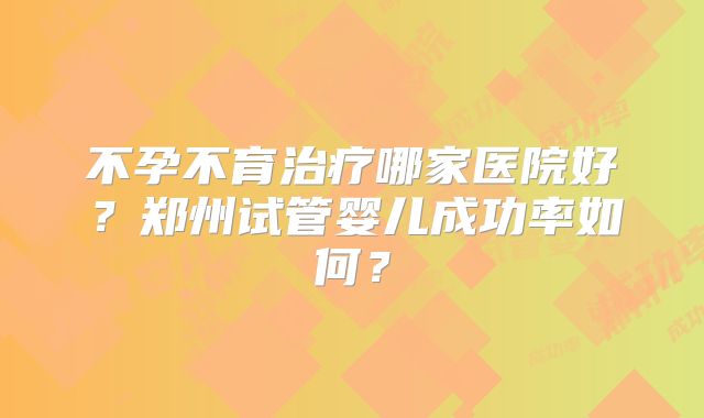 不孕不育治疗哪家医院好？郑州试管婴儿成功率如何？