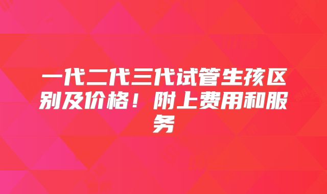 一代二代三代试管生孩区别及价格!附上费用和服务