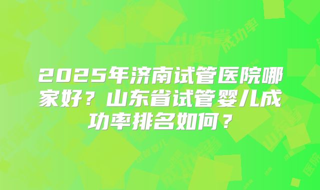 2025年济南试管医院哪家好?山东省试管婴儿成功率排名如何?