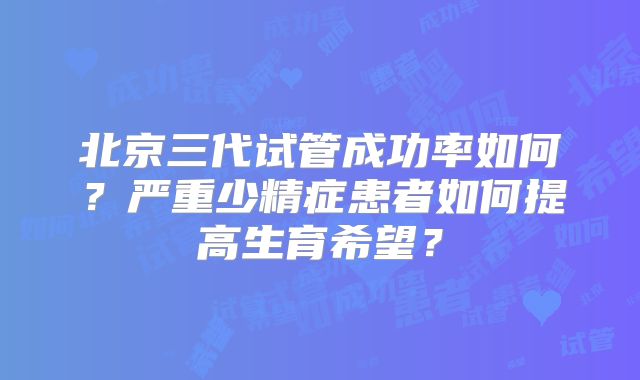北京三代试管成功率如何？严重少精症患者如何提高生育希望？