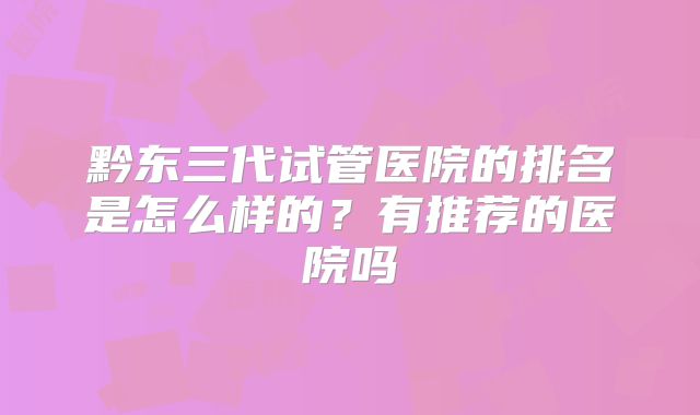 黔东三代试管医院的排名是怎么样的?有推荐的医院吗
