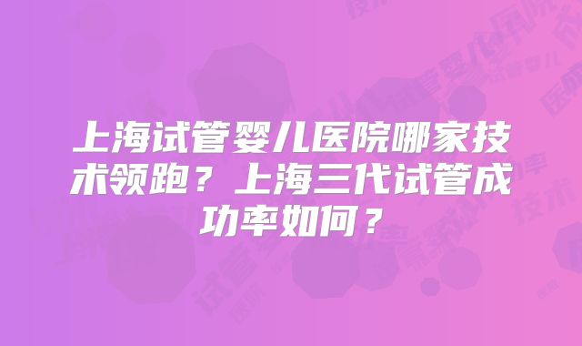上海试管婴儿医院哪家技术领跑?上海三代试管成功率如何?