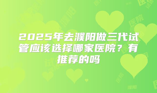 2025年去濮阳做三代试管应该选择哪家医院?有推荐的吗