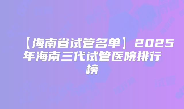 【海南省试管名单】2025年海南三代试管医院排行榜