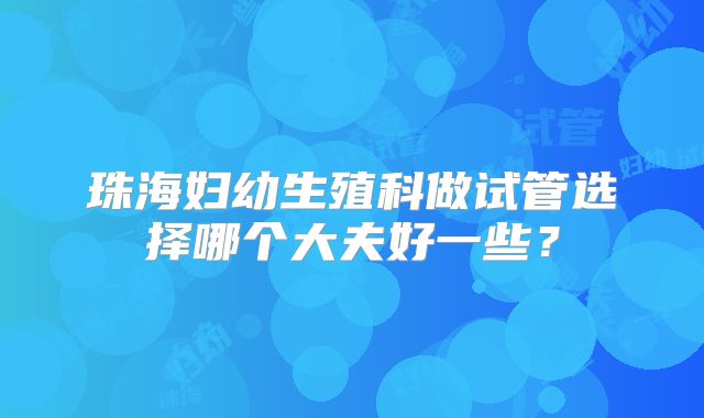 珠海妇幼生殖科做试管选择哪个大夫好一些?