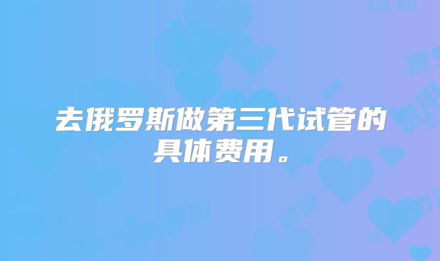 去俄罗斯做第三代试管的具体费用。