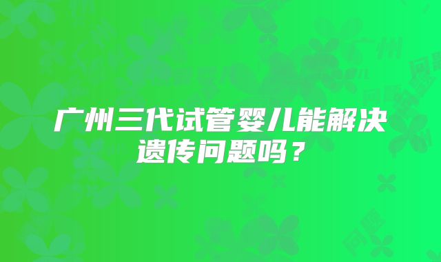 广州三代试管婴儿能解决遗传问题吗?