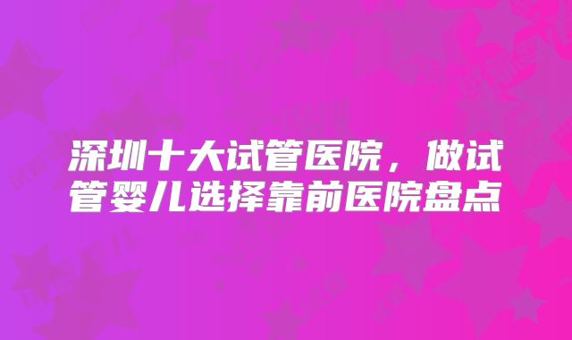 深圳十大试管医院,做试管婴儿选择靠前医院盘点