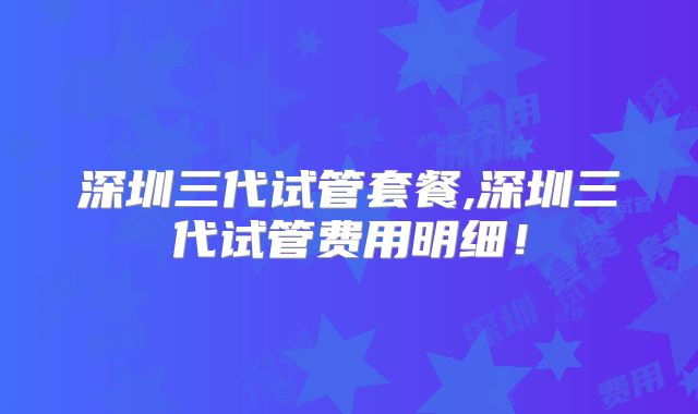 深圳三代试管套餐,深圳三代试管费用明细！