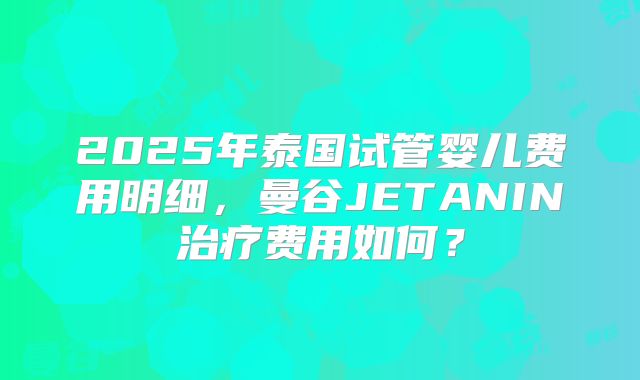 2025年泰国试管婴儿费用明细，曼谷JETANIN治疗费用如何？