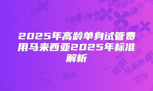 2025年高龄单身试管费用马来西亚2025年标准解析