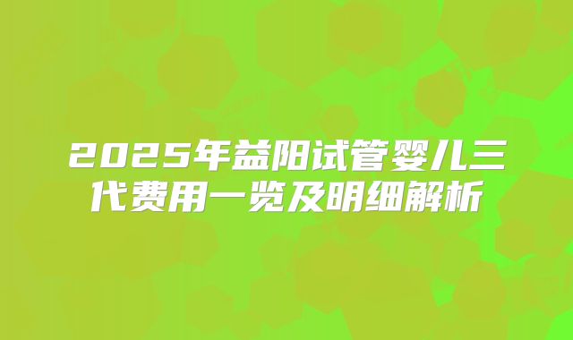 2025年益阳试管婴儿三代费用一览及明细解析