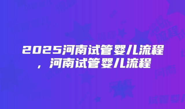 2025河南试管婴儿流程，河南试管婴儿流程