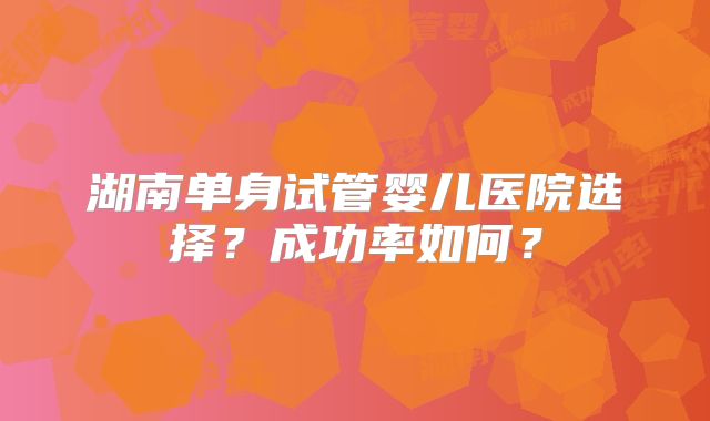 湖南单身试管婴儿医院选择？成功率如何？