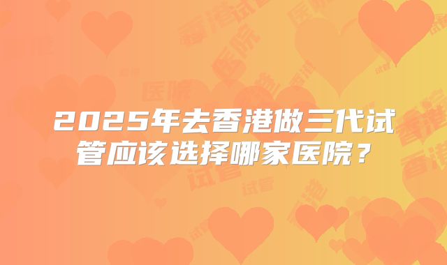2025年去香港做三代试管应该选择哪家医院？