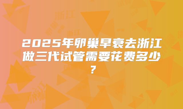 2025年卵巢早衰去浙江做三代试管需要花费多少？