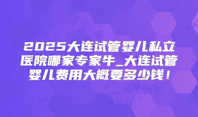 2025大连试管婴儿私立医院哪家专家牛_大连试管婴儿费用大概要多少钱！