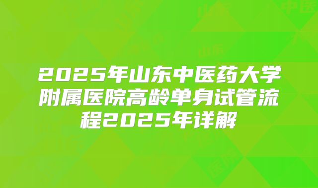 2025年山东中医药大学附属医院高龄单身试管流程2025年详解