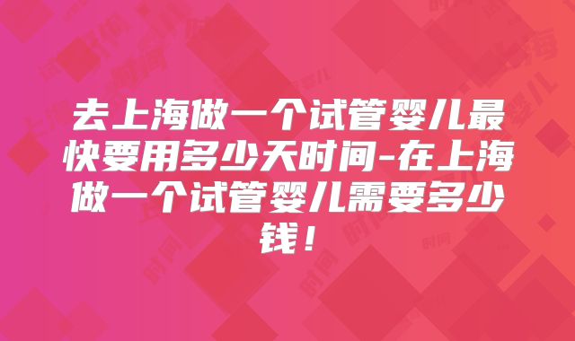 去上海做一个试管婴儿最快要用多少天时间-在上海做一个试管婴儿需要多少钱！