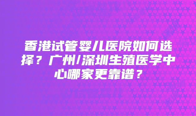 香港试管婴儿医院如何选择？广州/深圳生殖医学中心哪家更靠谱？