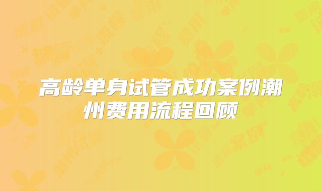 高龄单身试管成功案例潮州费用流程回顾