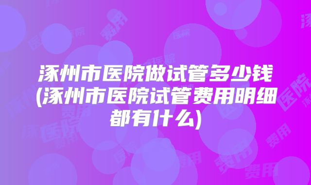 涿州市医院做试管多少钱(涿州市医院试管费用明细都有什么)